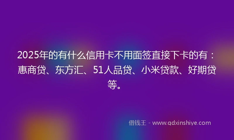 2025年的有什么信用卡不用面签直接下卡的有：惠商贷、东方汇、51人品贷、小米贷款、好期贷等。