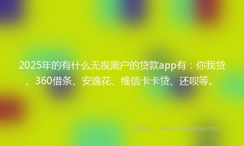 2025年的有什么无视黑户的贷款app有：你我贷、360借条、安逸花、维信卡卡贷、还呗等。