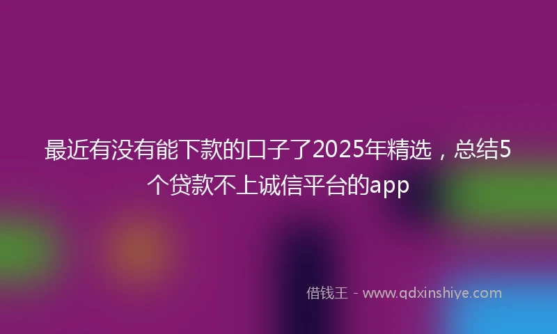 最近有没有能下款的口子了2025年精选，总结5个贷款不上诚信平台的app