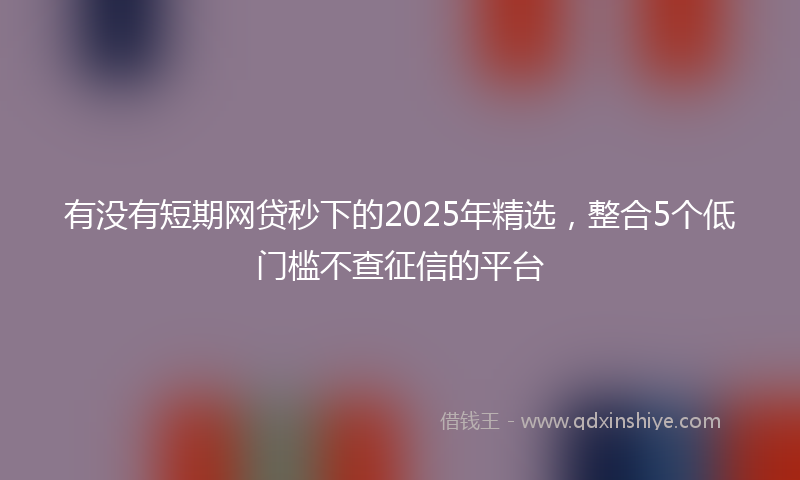 有没有短期网贷秒下的2025年精选，整合5个低门槛不查征信的平台