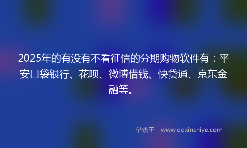 2025年的有没有不看征信的分期购物软件有：平安口袋银行、花呗、微博借钱、快贷通、京东金融等。