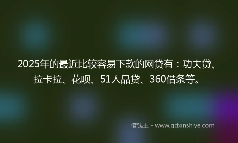2025年的最近比较容易下款的网贷有：功夫贷、拉卡拉、花呗、51人品贷、360借条等。