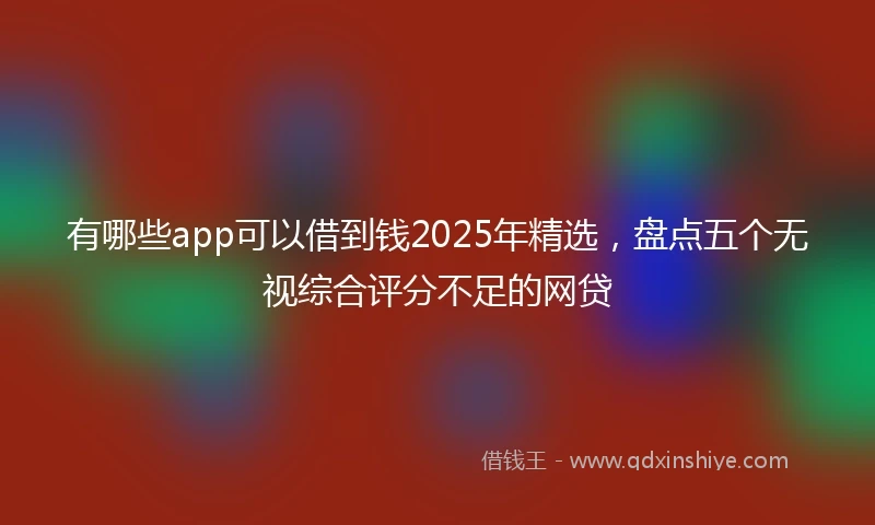 有哪些app可以借到钱2025年精选，盘点五个无视综合评分不足的网贷