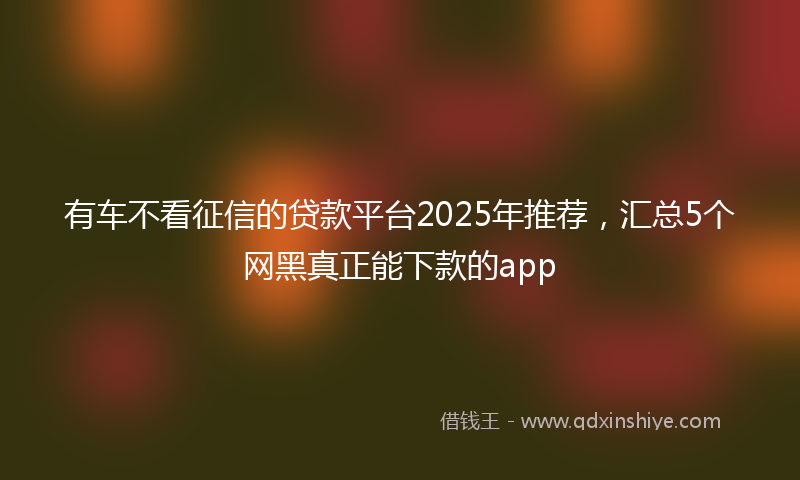 有车不看征信的贷款平台2025年推荐，汇总5个网黑真正能下款的app