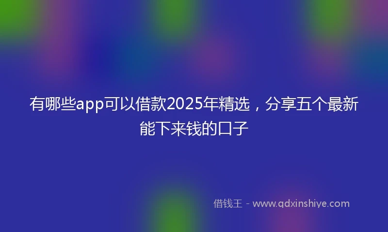 有哪些app可以借款2025年精选，分享五个最新能下来钱的口子