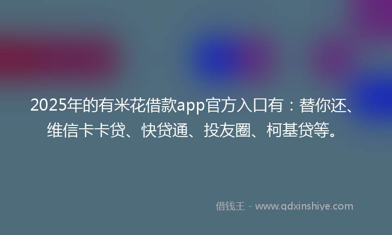 2025年的有米花借款app官方入口有：替你还、维信卡卡贷、快贷通、投友圈、柯基贷等。