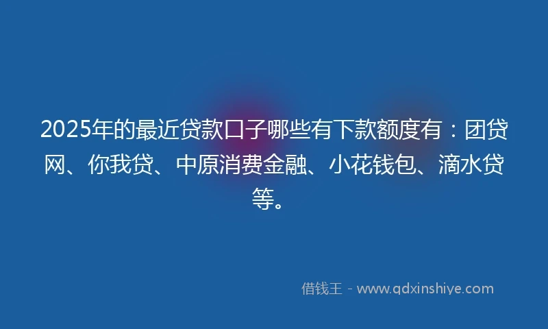 2025年的最近贷款口子哪些有下款额度有：团贷网、你我贷、中原消费金融、小花钱包、滴水贷等。