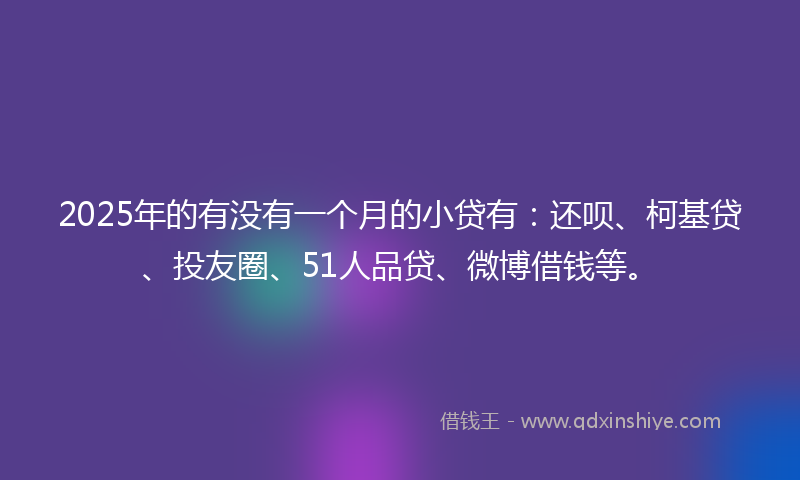 2025年的有没有一个月的小贷有：还呗、柯基贷、投友圈、51人品贷、微博借钱等。