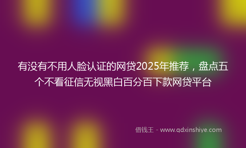 有没有不用人脸认证的网贷2025年推荐，盘点五个不看征信无视黑白百分百下款网贷平台