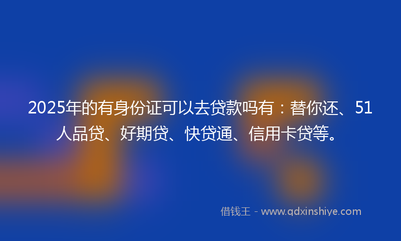 2025年的有身份证可以去贷款吗有：替你还、51人品贷、好期贷、快贷通、信用卡贷等。