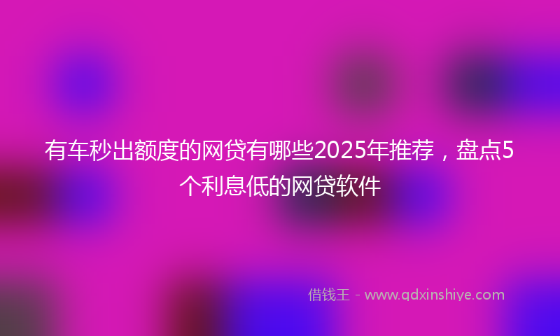 有车秒出额度的网贷有哪些2025年推荐，盘点5个利息低的网贷软件