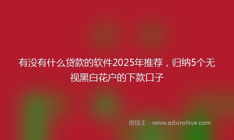 有没有什么贷款的软件2025年推荐，归纳5个无视黑白花户的下款口子