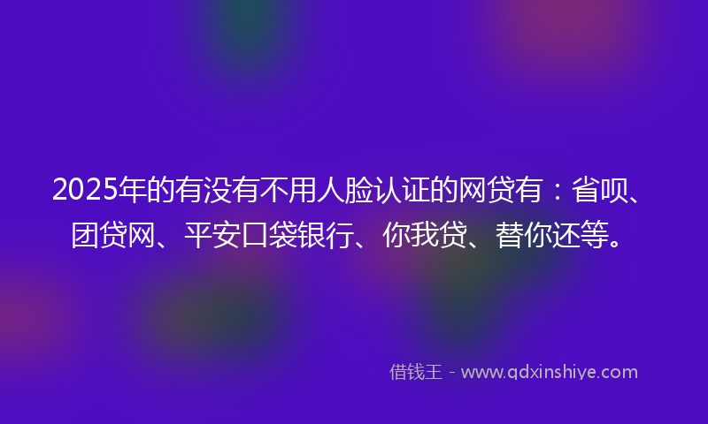 2025年的有没有不用人脸认证的网贷有：省呗、团贷网、平安口袋银行、你我贷、替你还等。