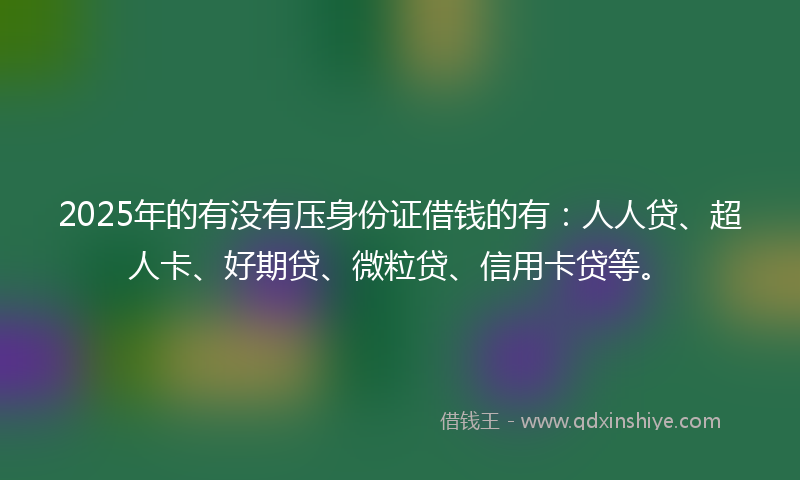 2025年的有没有压身份证借钱的有：人人贷、超人卡、好期贷、微粒贷、信用卡贷等。