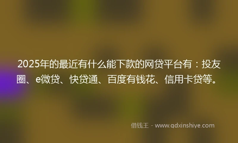 2025年的最近有什么能下款的网贷平台有：投友圈、e微贷、快贷通、百度有钱花、信用卡贷等。