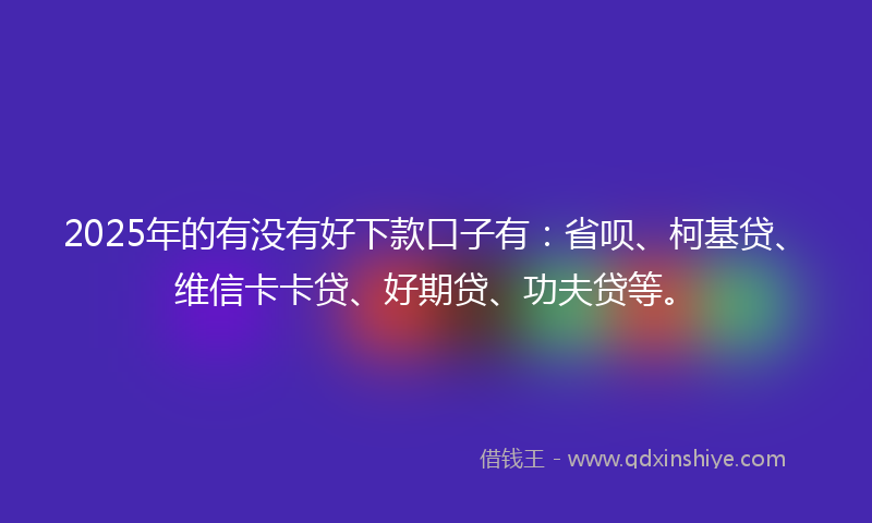 2025年的有没有好下款口子有：省呗、柯基贷、维信卡卡贷、好期贷、功夫贷等。