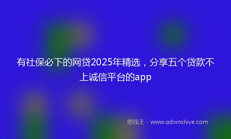 有社保必下的网贷2025年精选，分享五个贷款不上诚信平台的app