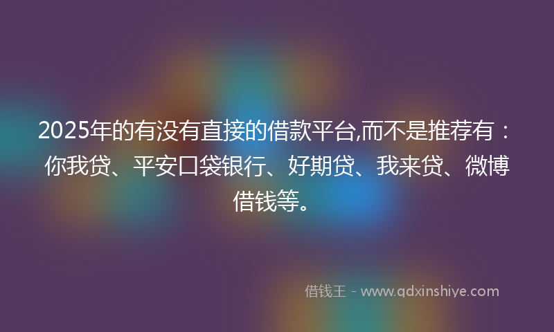 2025年的有没有直接的借款平台,而不是推荐有：你我贷、平安口袋银行、好期贷、我来贷、微博借钱等。