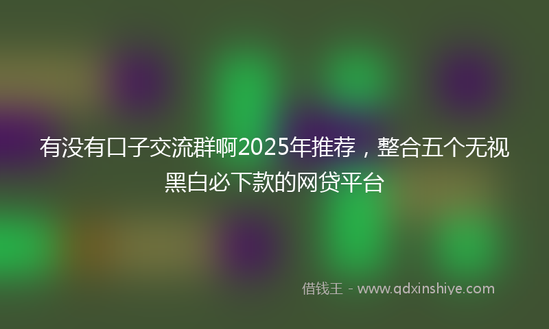 有没有口子交流群啊2025年推荐，整合五个无视黑白必下款的网贷平台