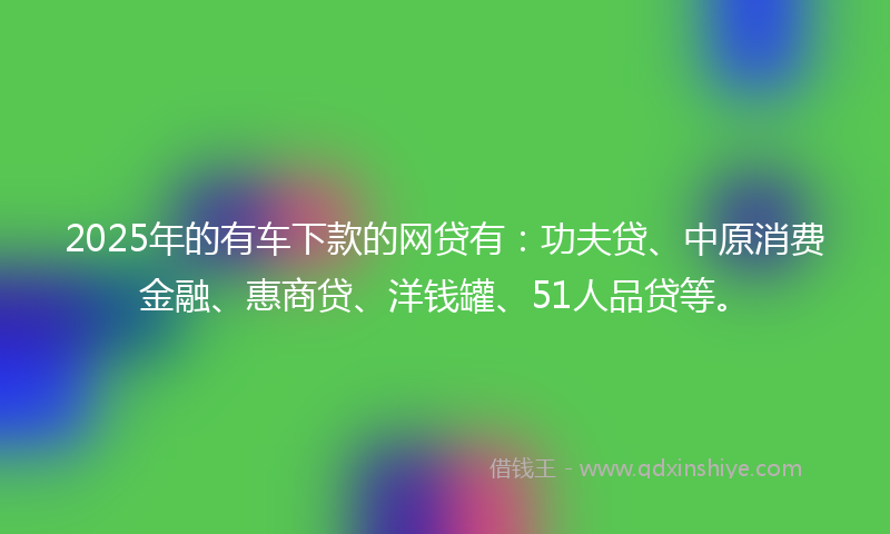 2025年的有车下款的网贷有：功夫贷、中原消费金融、惠商贷、洋钱罐、51人品贷等。