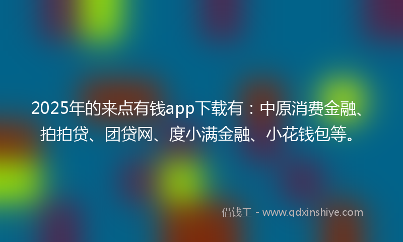 2025年的来点有钱app下载有：中原消费金融、拍拍贷、团贷网、度小满金融、小花钱包等。