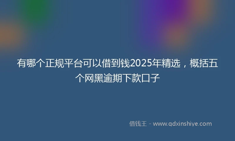 有哪个正规平台可以借到钱2025年精选，概括五个网黑逾期下款口子