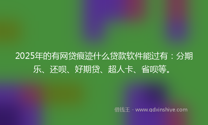 2025年的有网贷痕迹什么贷款软件能过有：分期乐、还呗、好期贷、超人卡、省呗等。