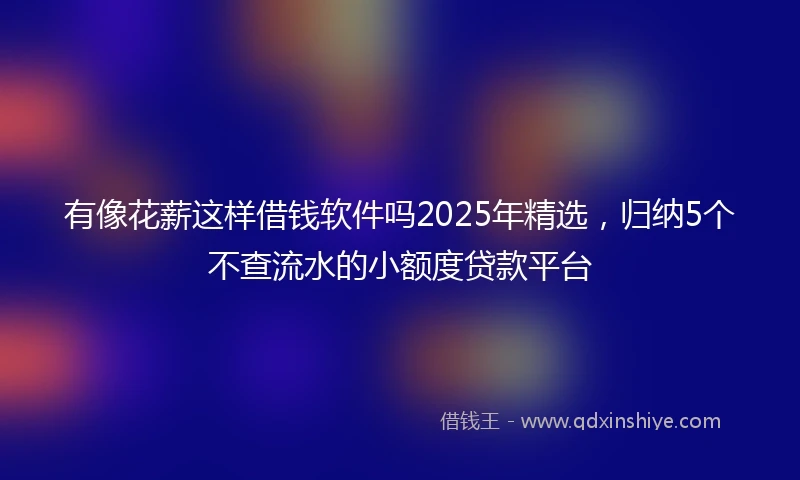 有像花薪这样借钱软件吗2025年精选，归纳5个不查流水的小额度贷款平台