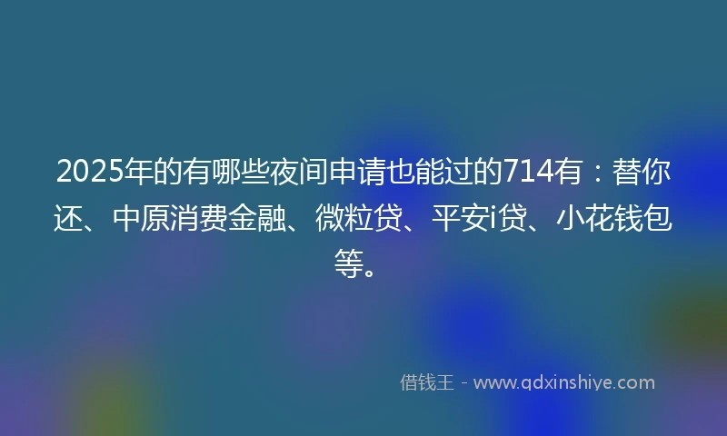 2025年的有哪些夜间申请也能过的714有：替你还、中原消费金融、微粒贷、平安i贷、小花钱包等。