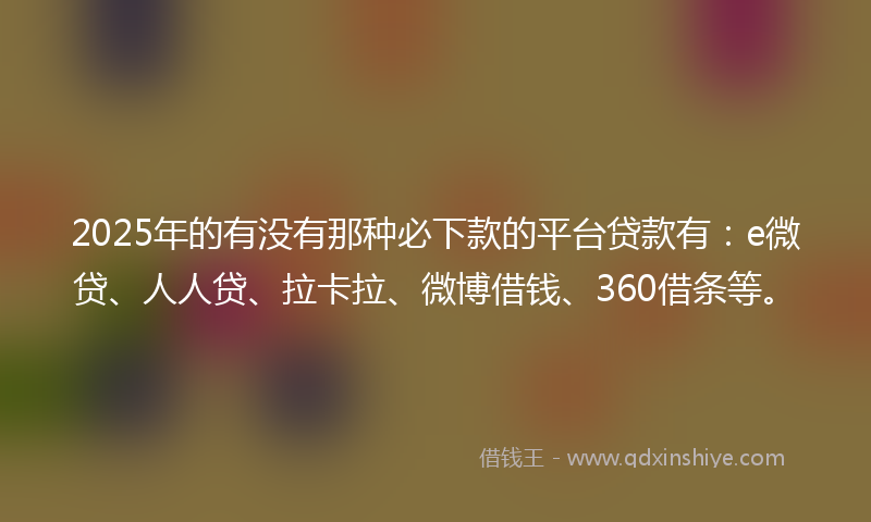 2025年的有没有那种必下款的平台贷款有：e微贷、人人贷、拉卡拉、微博借钱、360借条等。