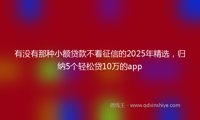 有没有那种小额贷款不看征信的2025年精选，归纳5个轻松贷10万的app