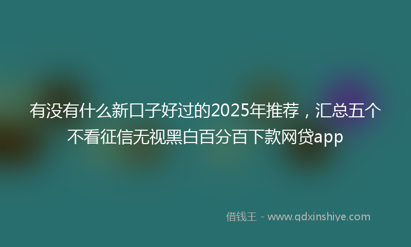 有没有什么新口子好过的2025年推荐，汇总五个不看征信无视黑白百分百下款网贷app