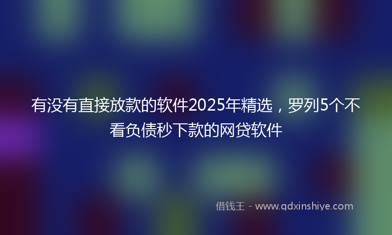 有没有直接放款的软件2025年精选，罗列5个不看负债秒下款的网贷软件