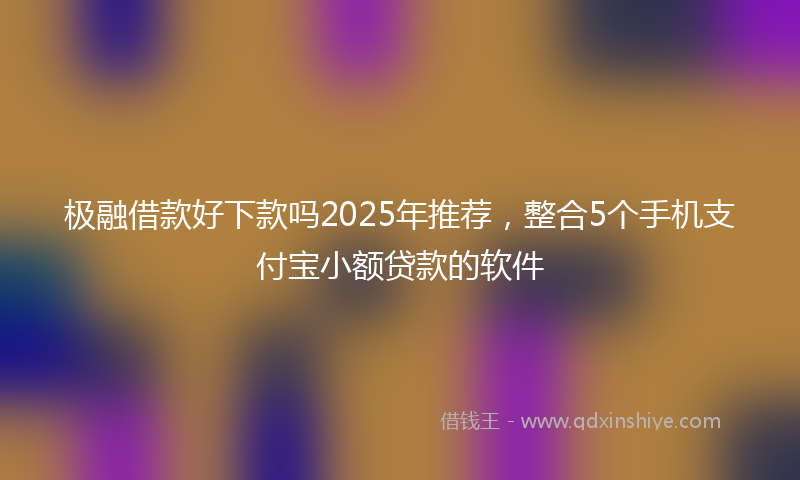 极融借款好下款吗2025年推荐，整合5个手机支付宝小额贷款的软件