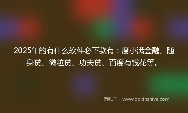 2025年的有什么软件必下款有：度小满金融、随身贷、微粒贷、功夫贷、百度有钱花等。