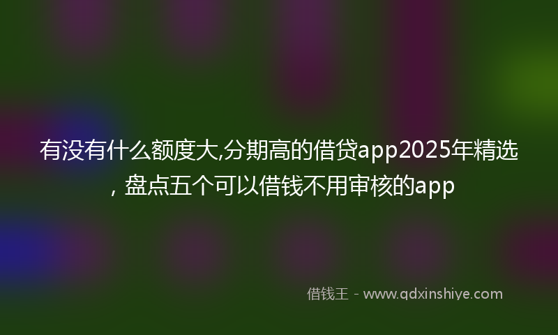 有没有什么额度大,分期高的借贷app2025年精选，盘点五个可以借钱不用审核的app