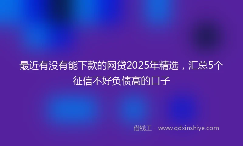 最近有没有能下款的网贷2025年精选，汇总5个征信不好负债高的口子