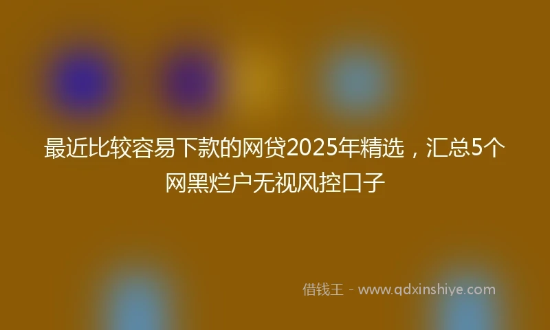 最近比较容易下款的网贷2025年精选，汇总5个网黑烂户无视风控口子