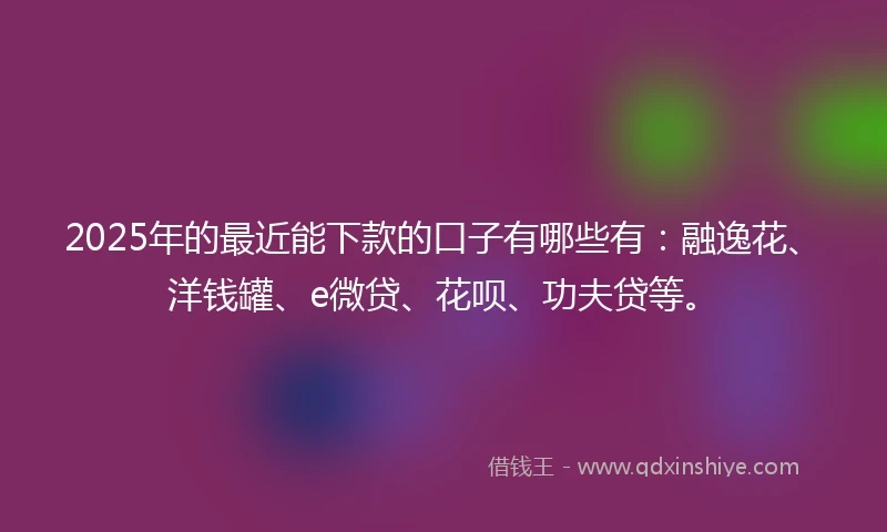 2025年的最近能下款的口子有哪些有：融逸花、洋钱罐、e微贷、花呗、功夫贷等。