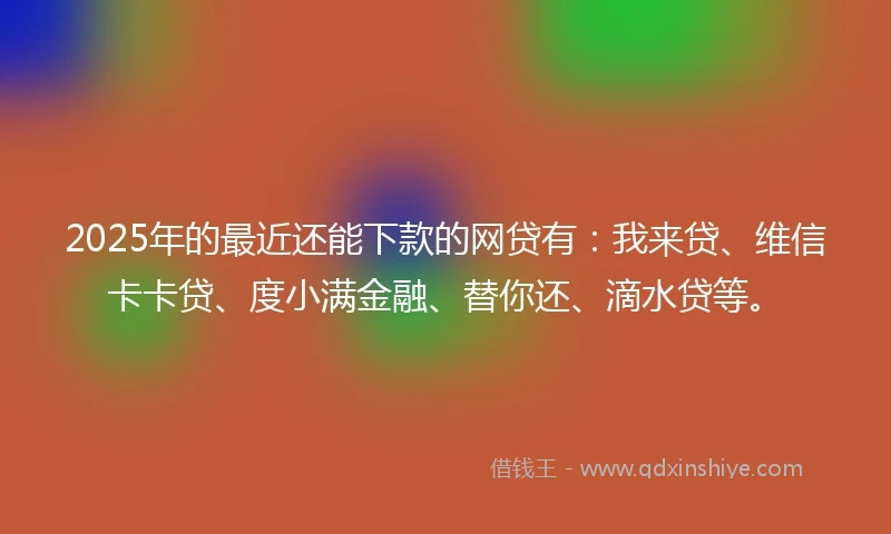 2025年的最近还能下款的网贷有：我来贷、维信卡卡贷、度小满金融、替你还、滴水贷等。