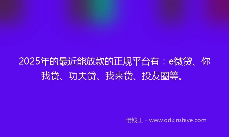 2025年的最近能放款的正规平台有：e微贷、你我贷、功夫贷、我来贷、投友圈等。