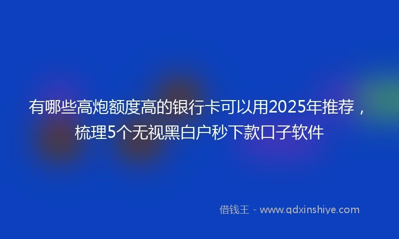 有哪些高炮额度高的银行卡可以用2025年推荐，梳理5个无视黑白户秒下款口子软件