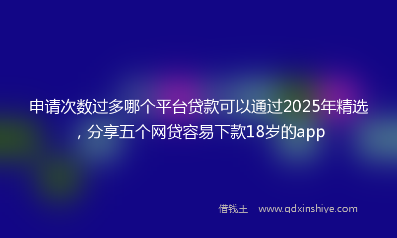申请次数过多哪个平台贷款可以通过2025年精选，分享五个网贷容易下款18岁的app
