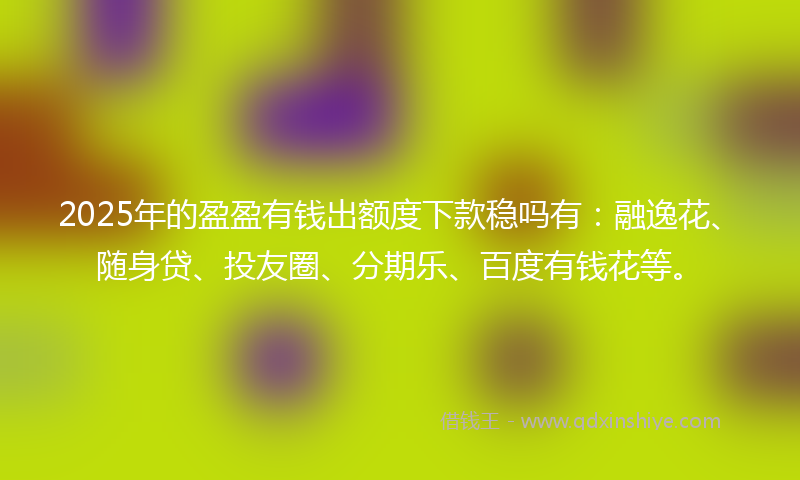 2025年的盈盈有钱出额度下款稳吗有：融逸花、随身贷、投友圈、分期乐、百度有钱花等。