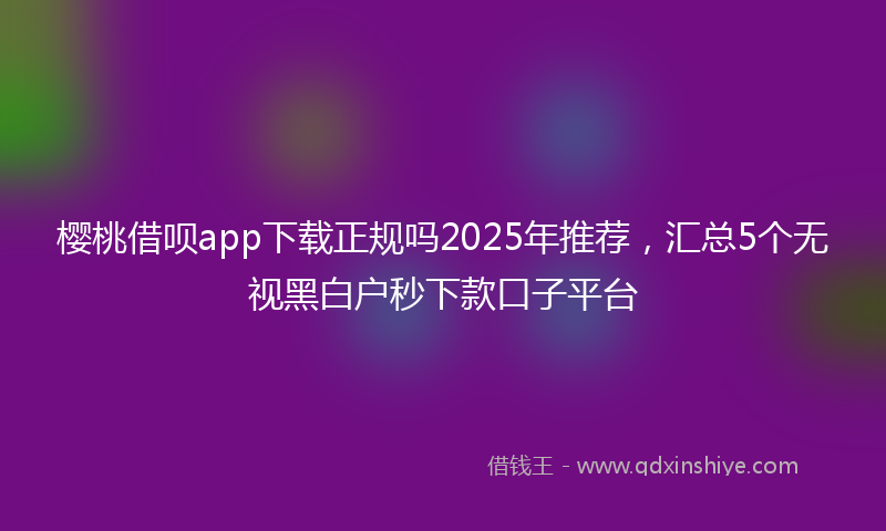 樱桃借呗app下载正规吗2025年推荐,汇总5个无视黑白户秒下款口子平台