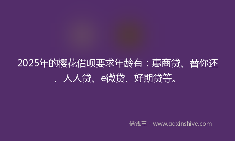 2025年的樱花借呗要求年龄有：惠商贷、替你还、人人贷、e微贷、好期贷等。