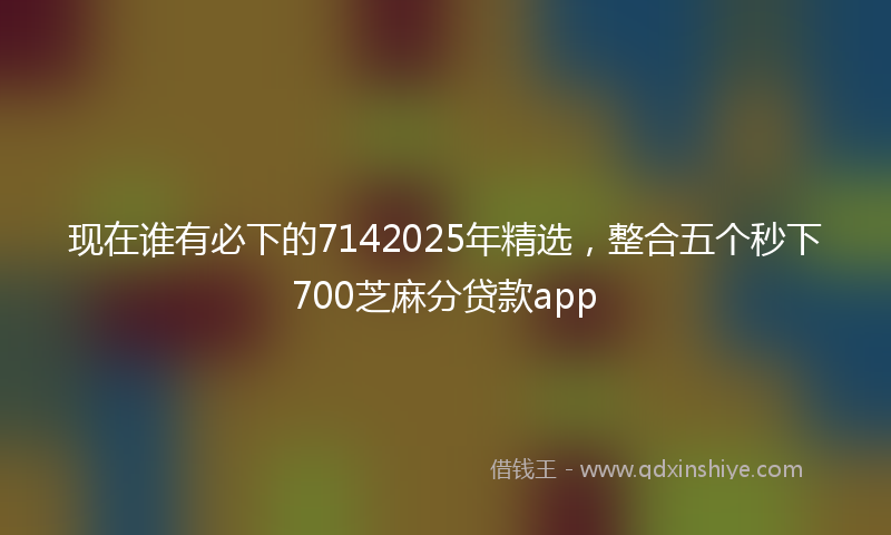 现在谁有必下的7142025年精选，整合五个秒下700芝麻分贷款app