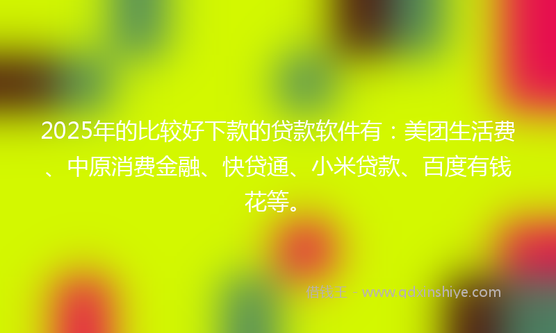 2025年的比较好下款的贷款软件有：美团生活费、中原消费金融、快贷通、小米贷款、百度有钱花等。