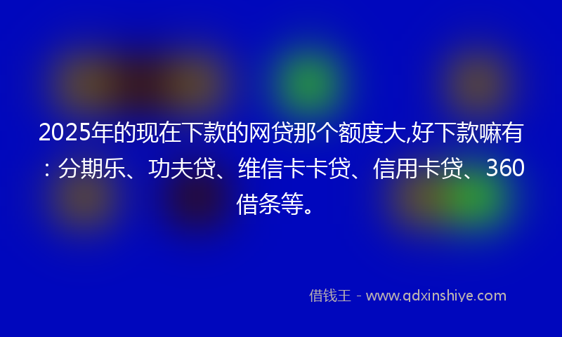 2025年的现在下款的网贷那个额度大,好下款嘛有：分期乐、功夫贷、维信卡卡贷、信用卡贷、360借条等。
