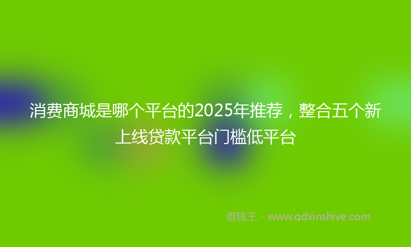 消费商城是哪个平台的2025年推荐，整合五个新上线贷款平台门槛低平台